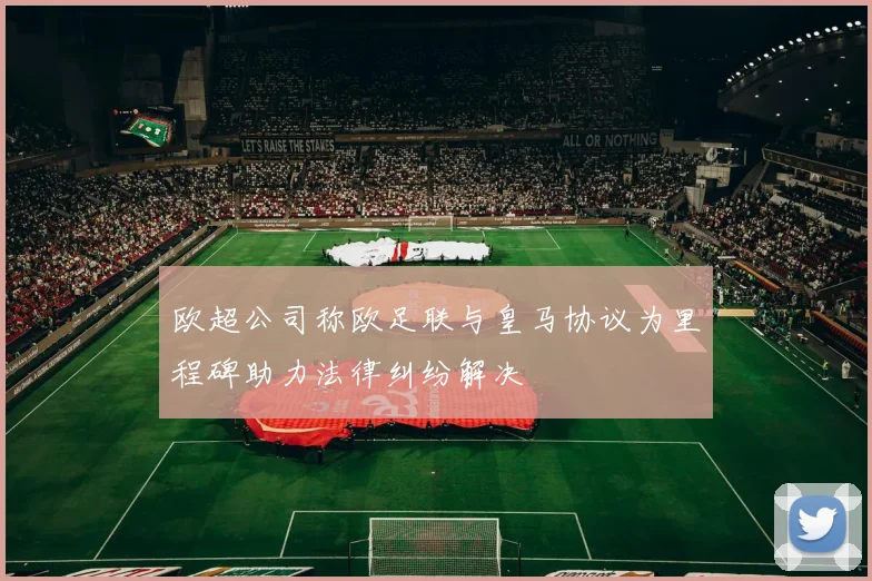 欧超公司称欧足联与皇马协议为里程碑助力法律纠纷解决