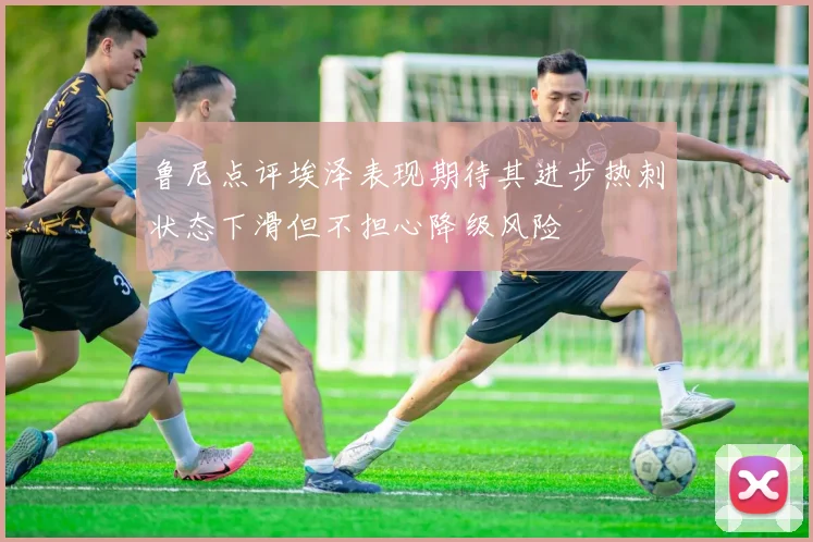 鲁尼点评埃泽表现期待其进步热刺状态下滑但不担心降级风险