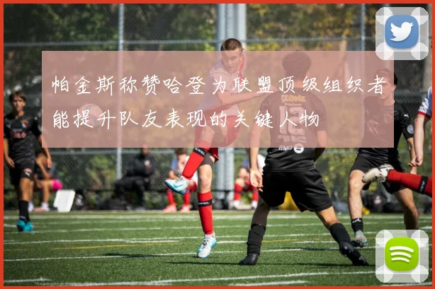 帕金斯称赞哈登为联盟顶级组织者能提升队友表现的关键人物