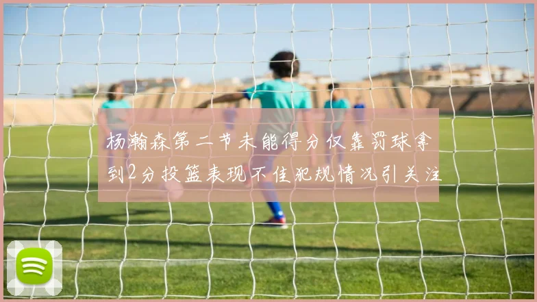 杨瀚森第二节未能得分仅靠罚球拿到2分投篮表现不佳犯规情况引关注