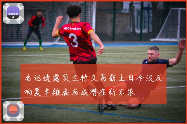 名记透露莫兰特交易截止日冷淡反响夏季雄鹿或成潜在新东家