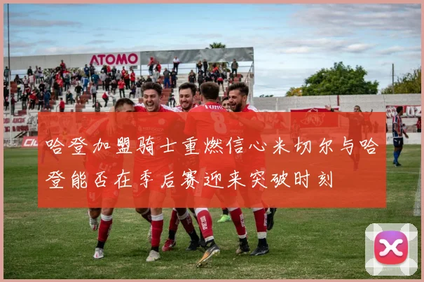 哈登加盟骑士重燃信心米切尔与哈登能否在季后赛迎来突破时刻