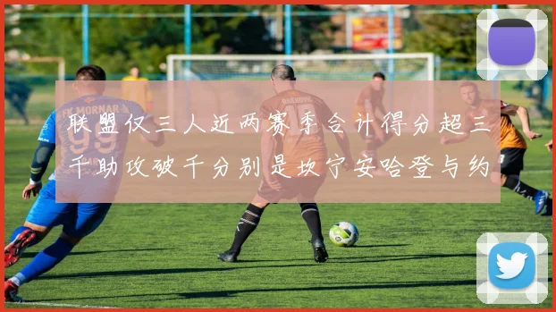 联盟仅三人近两赛季合计得分超三千助攻破千分别是坎宁安哈登与约基奇