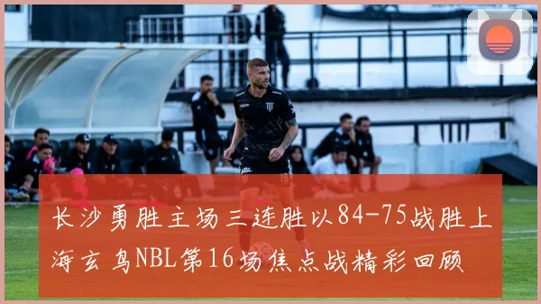长沙勇胜主场三连胜以84-75战胜上海玄鸟NBL第16场焦点战精彩回顾