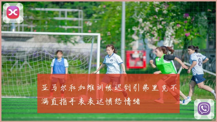亚马尔和加维训练迟到引弗里克不满直指手表表达愤怒情绪