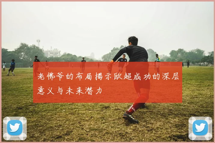 老佛爷的布局揭示欧超成功的深层意义与未来潜力
