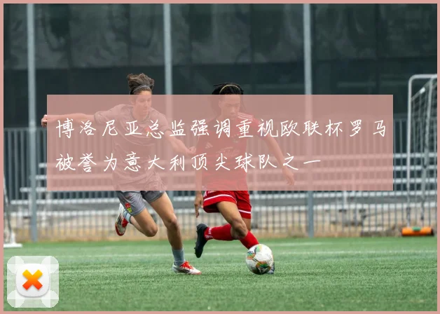 博洛尼亚总监强调重视欧联杯罗马被誉为意大利顶尖球队之一